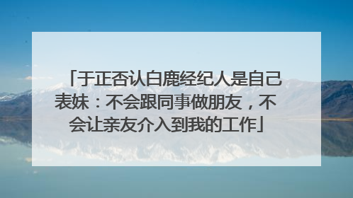 于正否认白鹿经纪人是自己表妹：不会跟同事做朋友，不会让亲友介入到我的工作