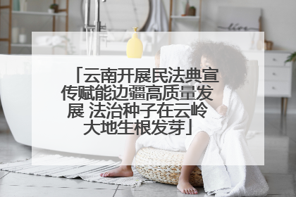 云南开展民法典宣传赋能边疆高质量发展 法治种子在云岭大地生根发芽
