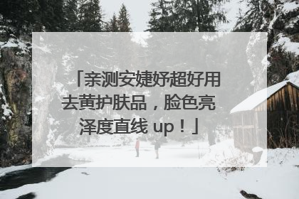 亲测安婕妤超好用去黄护肤品，脸色亮泽度直线 up！