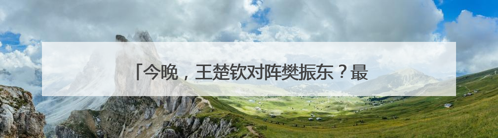 今晚，王楚钦对阵樊振东？最新消息：王楚钦今晚不出场