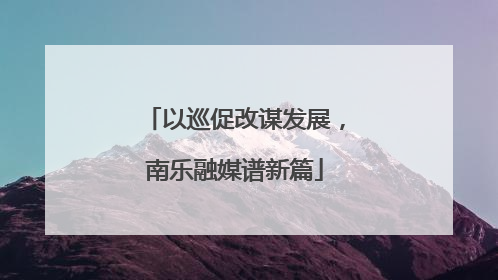 以巡促改谋发展，南乐融媒谱新篇