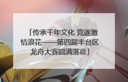 传承千年文化 竞逐激情浪花——第四届丰台区龙舟大赛圆满落幕