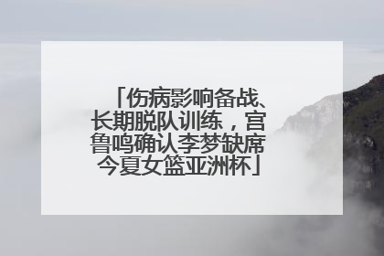 伤病影响备战、长期脱队训练，宫鲁鸣确认李梦缺席今夏女篮亚洲杯