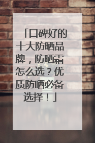 口碑好的十大防晒品牌，防晒霜怎么选？优质防晒必备选择！