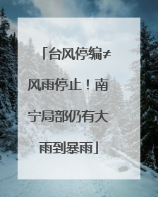 台风停编≠风雨停止！南宁局部仍有大雨到暴雨