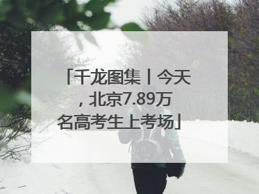 千龙图集丨今天，北京7.89万名高考生上考场
