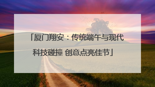 厦门翔安：传统端午与现代科技碰撞 创意点亮佳节
