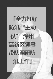 全力打好防汛“主动仗” 漳州高新区领导带队调研防汛工作