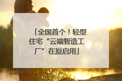 全国首个！轻型住宅“云端智造工厂”在厦启用