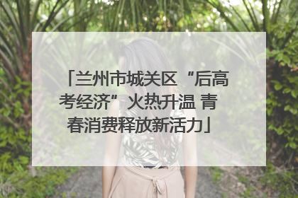 兰州市城关区“后高考经济”火热升温 青春消费释放新活力