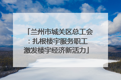 兰州市城关区总工会：扎根楼宇服务职工 激发楼宇经济新活力