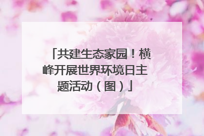 共建生态家园！横峰开展世界环境日主题活动（图）