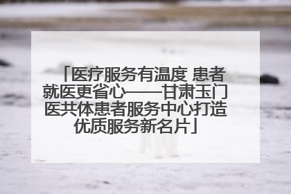 医疗服务有温度 患者就医更省心——甘肃玉门医共体患者服务中心打造优质服务新名片