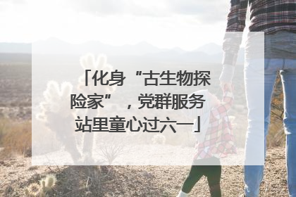 化身“古生物探险家”，党群服务站里童心过六一