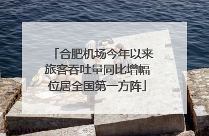 合肥机场今年以来旅客吞吐量同比增幅位居全国第一方阵