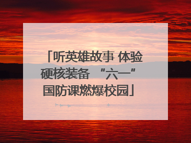 听英雄故事 体验硬核装备 “六一”国防课燃爆校园