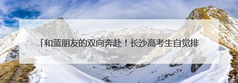 和蓝朋友的双向奔赴！长沙高考生自觉排队求击掌，消防员：有回到当年的感觉