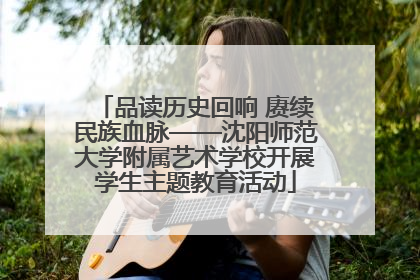 品读历史回响 赓续民族血脉——沈阳师范大学附属艺术学校开展学生主题教育活动