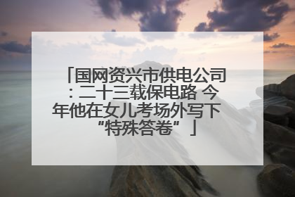 国网资兴市供电公司：二十三载保电路 今年他在女儿考场外写下“特殊答卷”