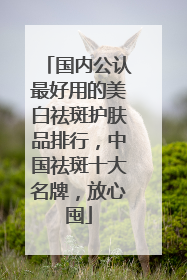 国内公认最好用的美白祛斑护肤品排行，中国祛斑十大名牌，放心囤