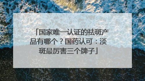 国家唯一认证的祛斑产品有哪个？国药认可：淡斑最厉害三个牌子