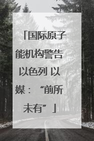 国际原子能机构警告以色列 以媒：“前所未有”