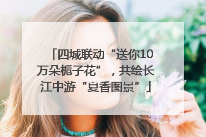 四城联动“送你10万朵栀子花”，共绘长江中游“夏香图景”