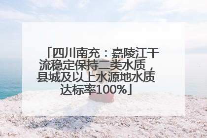 四川南充：嘉陵江干流稳定保持二类水质，县城及以上水源地水质达标率100%