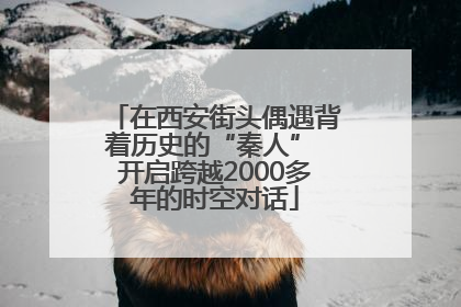 在西安街头偶遇背着历史的“秦人” 开启跨越2000多年的时空对话