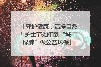 守护健康，洁净自然！护士节她们到“城市绿肺”做公益环保