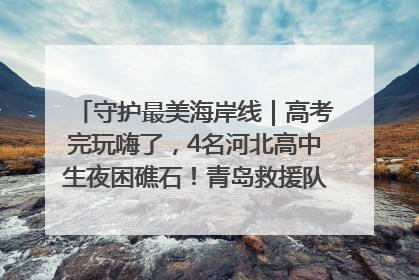 守护最美海岸线｜高考完玩嗨了，4名河北高中生夜困礁石！青岛救援队火速出动救上岸