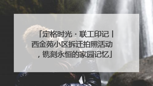 定格时光・联工印记丨西金苑小区拆迁拍照活动，镌刻永恒的家园记忆