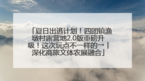 夏日出逃计划！四团镇渔墩村露营地2.0版重磅升级！这次玩点不一样的→丨深化商旅文体农展融合