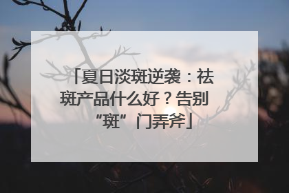 夏日淡斑逆袭：祛斑产品什么好？告别“斑”门弄斧