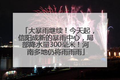 大暴雨继续！今天起，信阳成新的暴雨中心，局部降水量300毫米！河南多地仍将雨雨雨