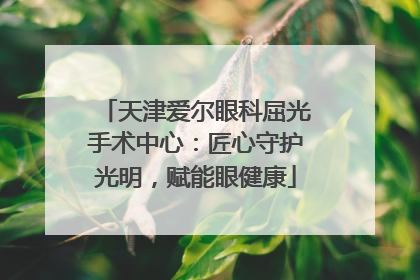 天津爱尔眼科屈光手术中心：匠心守护光明，赋能眼健康