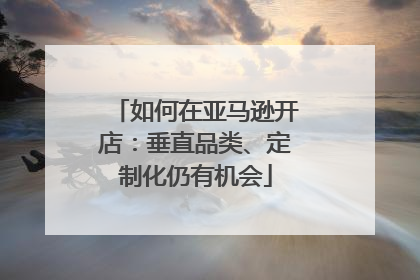 如何在亚马逊开店：垂直品类、定制化仍有机会
