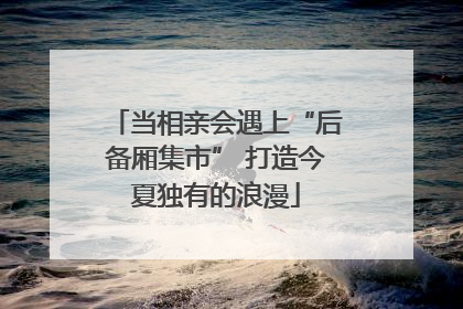 当相亲会遇上“后备厢集市” 打造今夏独有的浪漫