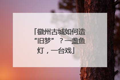 徽州古城如何造“旧梦”？一盏鱼灯，一台戏