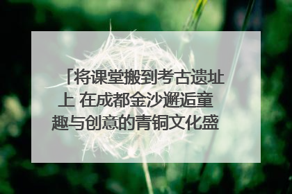 将课堂搬到考古遗址上 在成都金沙邂逅童趣与创意的青铜文化盛宴｜文化中国行
