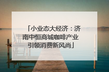 小业态大经济：济南中恒商城咖啡产业引领消费新风尚