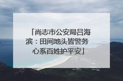 尚志市公安局吕海滨：田间地头皆警务 心系百姓护平安