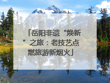 岳阳非遗“焕新”之旅：老技艺点燃旅游新烟火