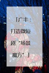 广丰：打造微短剧“场景魔方”