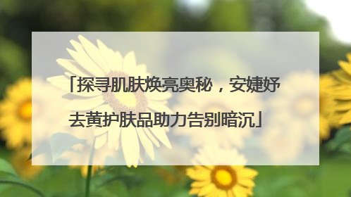 探寻肌肤焕亮奥秘，安婕妤去黄护肤品助力告别暗沉