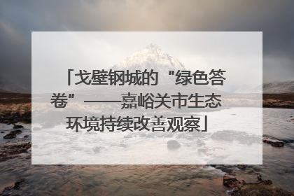 戈壁钢城的“绿色答卷”——嘉峪关市生态环境持续改善观察