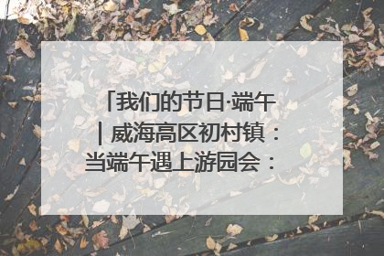 我们的节日·端午｜威海高区初村镇：当端午遇上游园会：来一场“粽”享欢乐的趣味冒险！