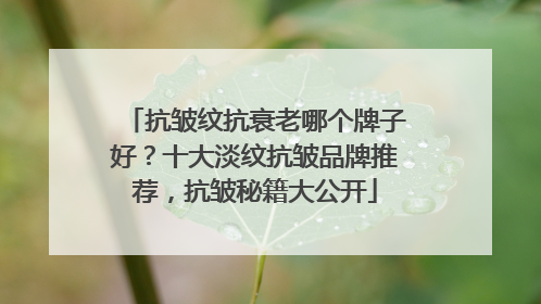抗皱纹抗衰老哪个牌子好？十大淡纹抗皱品牌推荐，抗皱秘籍大公开