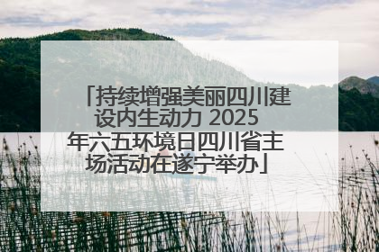 持续增强美丽四川建设内生动力 2025年六五环境日四川省主场活动在遂宁举办
