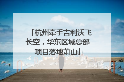 杭州牵手吉利沃飞长空，华东区域总部项目落地萧山